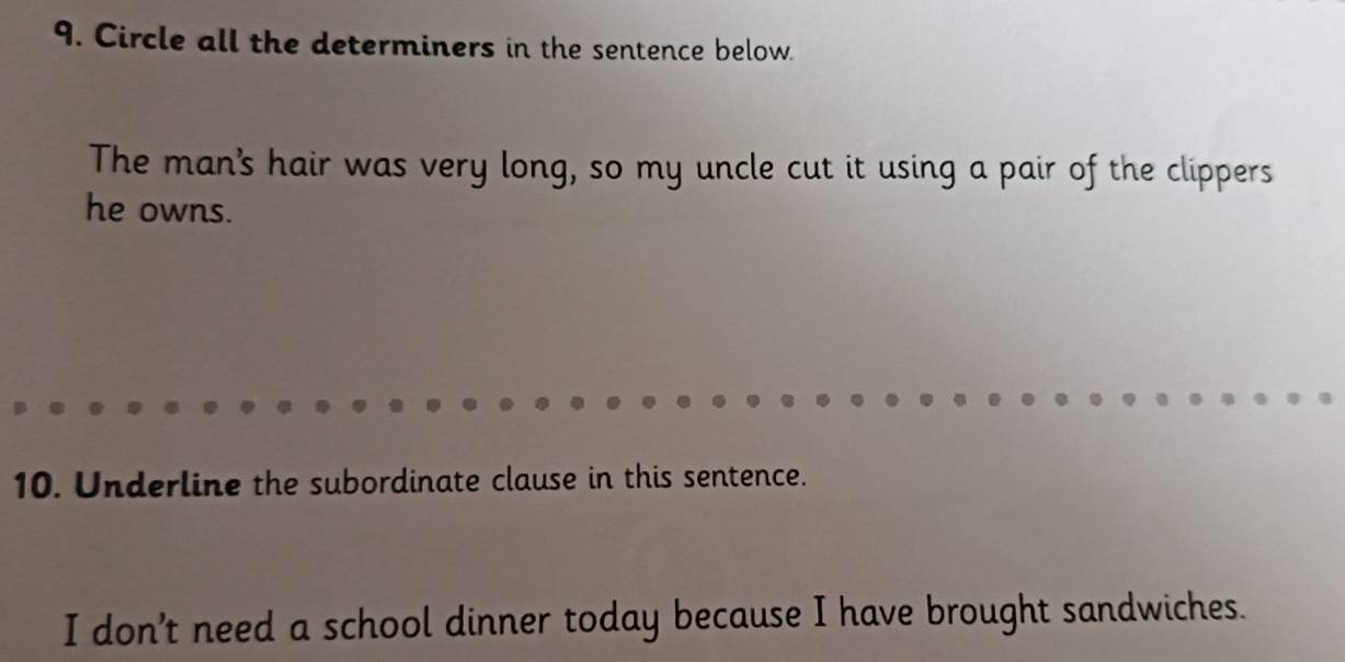 Circle all the determiners in the sentence below. 
The man's hair was very long, so my uncle cut it using a pair of the clippers 
he owns. 
10. Underline the subordinate clause in this sentence. 
I don't need a school dinner today because I have brought sandwiches.