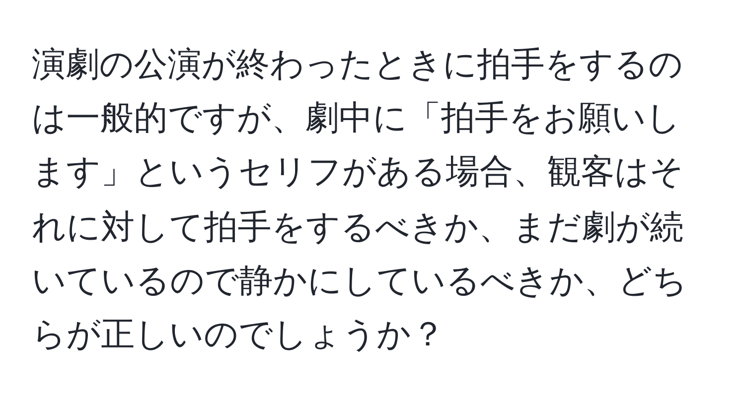 演劇の公演が終わったときに拍手をするのは一般的ですが、劇中に「拍手をお願いします」というセリフがある場合、観客はそれに対して拍手をするべきか、まだ劇が続いているので静かにしているべきか、どちらが正しいのでしょうか？