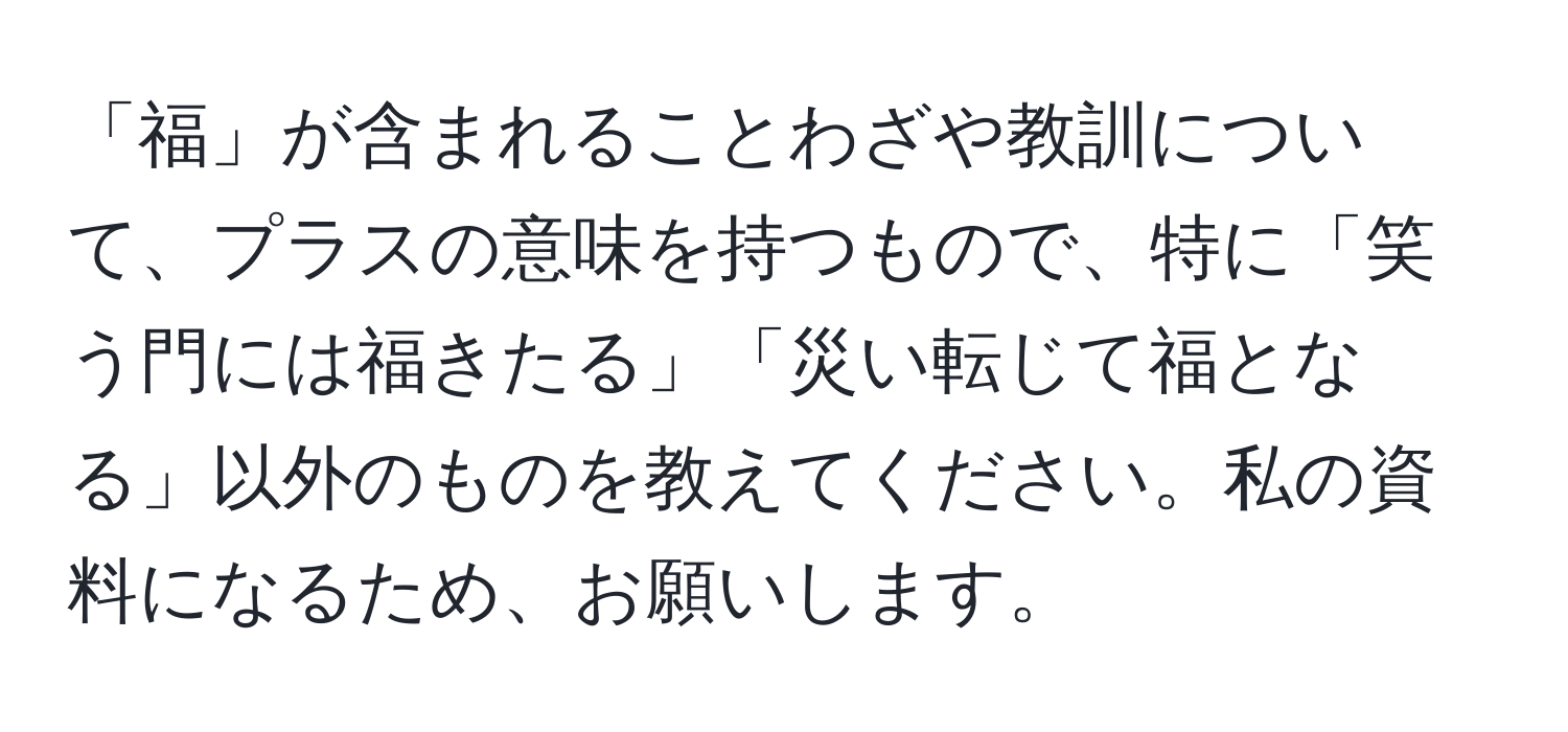 「福」が含まれることわざや教訓について、プラスの意味を持つもので、特に「笑う門には福きたる」「災い転じて福となる」以外のものを教えてください。私の資料になるため、お願いします。