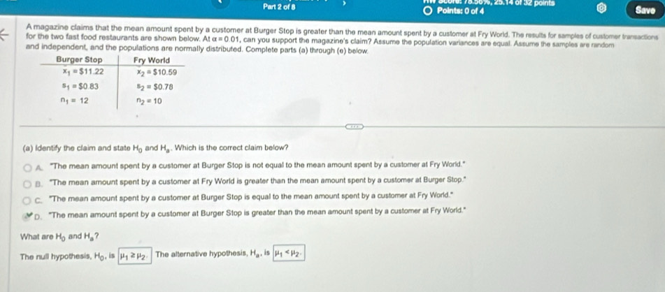 75.50%, 25.14 6f 32 po int Save
A magazine claims that the mean amount spent by a customer at Burger Stop is greater than the mean amount spent by a customer at Fry World. The results for samples of customer transactions
for the two fast food restaurants are shown below. At alpha =0.01 , can you support the magazine's claim? Assume the population variances are equal. Assume the samples are random
and independent, and the populations are normally distributed. Complete parts (a) through (e) below
(a) Identify the claim and state H_0 and H_a. Which is the correct claim below?
"The mean amount spent by a customer at Burger Stop is not equal to the mean amount spent by a customer at Fry World."
⊥ "The mean amount spent by a customer at Fry World is greater than the mean amount spent by a customer at Burger Stop."
"The mean amount spent by a customer at Burger Stop is equal to the mean amount spent by a customer at Fry World."
. "The mean amount spent by a customer at Burger Stop is greater than the mean amount spent by a customer at Fry World."
What are H_0 and H_a ?
The null hypothesis, H_0 , is mu _1≥ mu _2. The alternative hypothesis, H_a , is mu _1