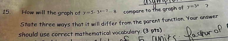 How will the graph of y=5· 3^(x-7)-8 compare to the graph of y=3^x ?
State three ways that it will differ from the parent function. Your answer
should use correct mathematical vocabulary. (3 pts)