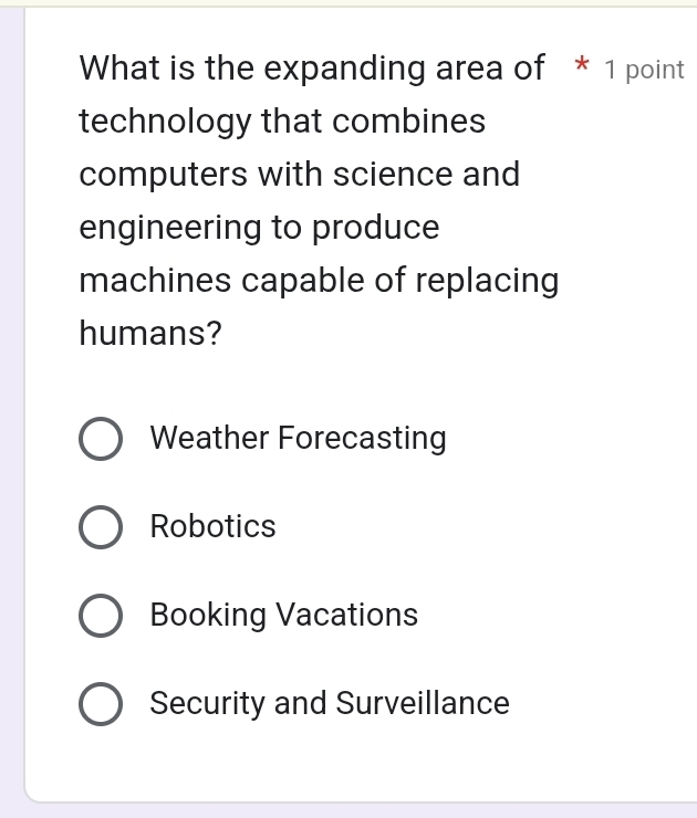 What is the expanding area of * 1 point
technology that combines
computers with science and
engineering to produce
machines capable of replacing
humans?
Weather Forecasting
Robotics
Booking Vacations
Security and Surveillance