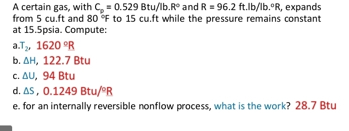 A certain gas, with C_p=0.529Btu/lb.R° and R=96.2ft.lb/lb.^circ R , expands 
from 5 cu.ft and 80°F to 15 cu.ft while the pressure remains constant 
at 15.5psia. Compute: 
a. T_2, 1620°_ R
b. △ H, ,122. 7 Btu 
C. △ U ， 94 Btu 
d. △ S ,0.1249Btu/^circ R
e. for an internally reversible nonflow process, what is the work? 28.7 Btu