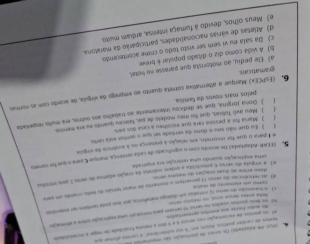 (PUC-PR-Adaptada) Os sinais de pontuação são importantes d
textos de caráter poético. Assim, em 'A voz subterrânea', é correto afirmar que
a) os portos de exclamação nos versos 6 e 9 têm a mesma finalidade de negar a incredulidade
b) os dois-pontos usados no verso 10 servem para introduzir uma explicação sobre a afirmação
do autor frente aos eventos apresentados.
c) o travessão do verso 12 introduz um diálogo metafórico, por isso pode também ser entendido
feita antes desse sinal, no mesmo verso.
d) as reticências do verso 13 pervertem o momento de maior tensão do texto, criando um para
como um elemento de realce.
e) a vírgula do verso 6 possibilita a ordem indireta da oração adjetiva do verso 7, pois introduz
doxo entre as duas orações do mesmo verso.
uma explicação quando uma restrição era esperada
5º (EEAR-Adaptada) De acordo com o significado de cada sentença, marque C para o que for correto
e I para o que for incorreto, em relação à presença ou à ausência da virgula.
 ) Eu que não sou o dono da verdade sei que o senhor está certo.
( ) Maria foi a pessoa rara que escolheu a casa dos pais.
 ) Meu avô Tobias, que foi meu modelo de pai, faleceu quando eu era menino.
 ) Dona Jorgina, que se dedicou inteiramente ao trabalho aos outros, era muito respeitada
pelos mais novos da família.
6. (EsPCEx) Marque a alternativa correta quanto ao emprego da vírgula, de acordo com as normas
gramaticais.
a) Ele pediu, ao motorista que parasse no hotel.
b) A vida como diz o ditado popular é breve.
c) Da sala eu vi sem ser visto todo o crime acontecendo.
d) Atletas de várias nacionalidades, participarão da maratona.
e) Meus olhos, devido à fumaça intensa, ardiam muito.