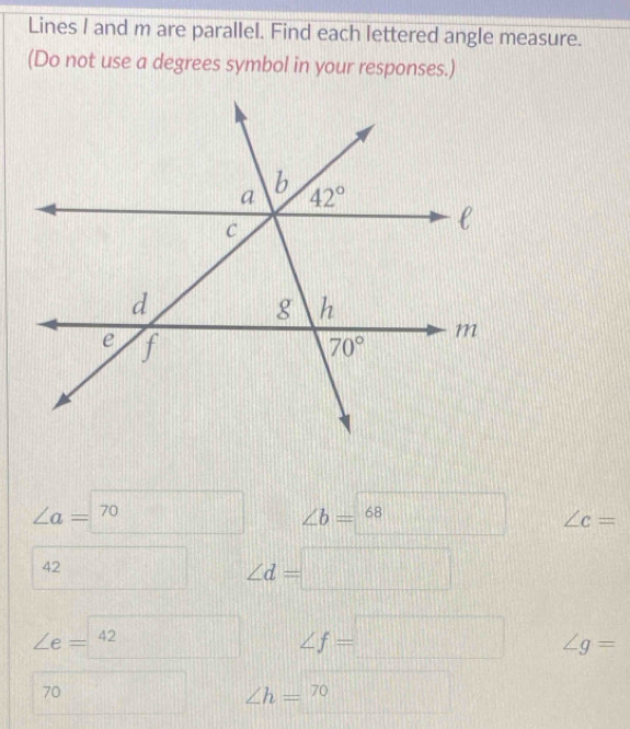 Lines I and m are parallel. Find each lettered angle measure.
(Do not use a degrees symbol in your responses.)
∠ a=□ 70 ∠ b=68 □° frac  ∠ c=
42 □ ∠ d= □  1/2 * =□ □ 
∠ e=^42
∠ f=□ ∠ g=
70
∠ h=^70