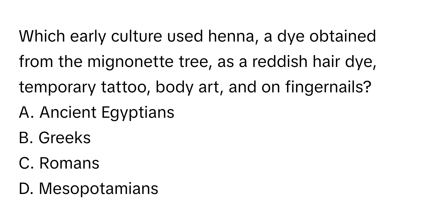 Which early culture used henna, a dye obtained from the mignonette tree, as a reddish hair dye, temporary tattoo, body art, and on fingernails?
A. Ancient Egyptians
B. Greeks
C. Romans
D. Mesopotamians