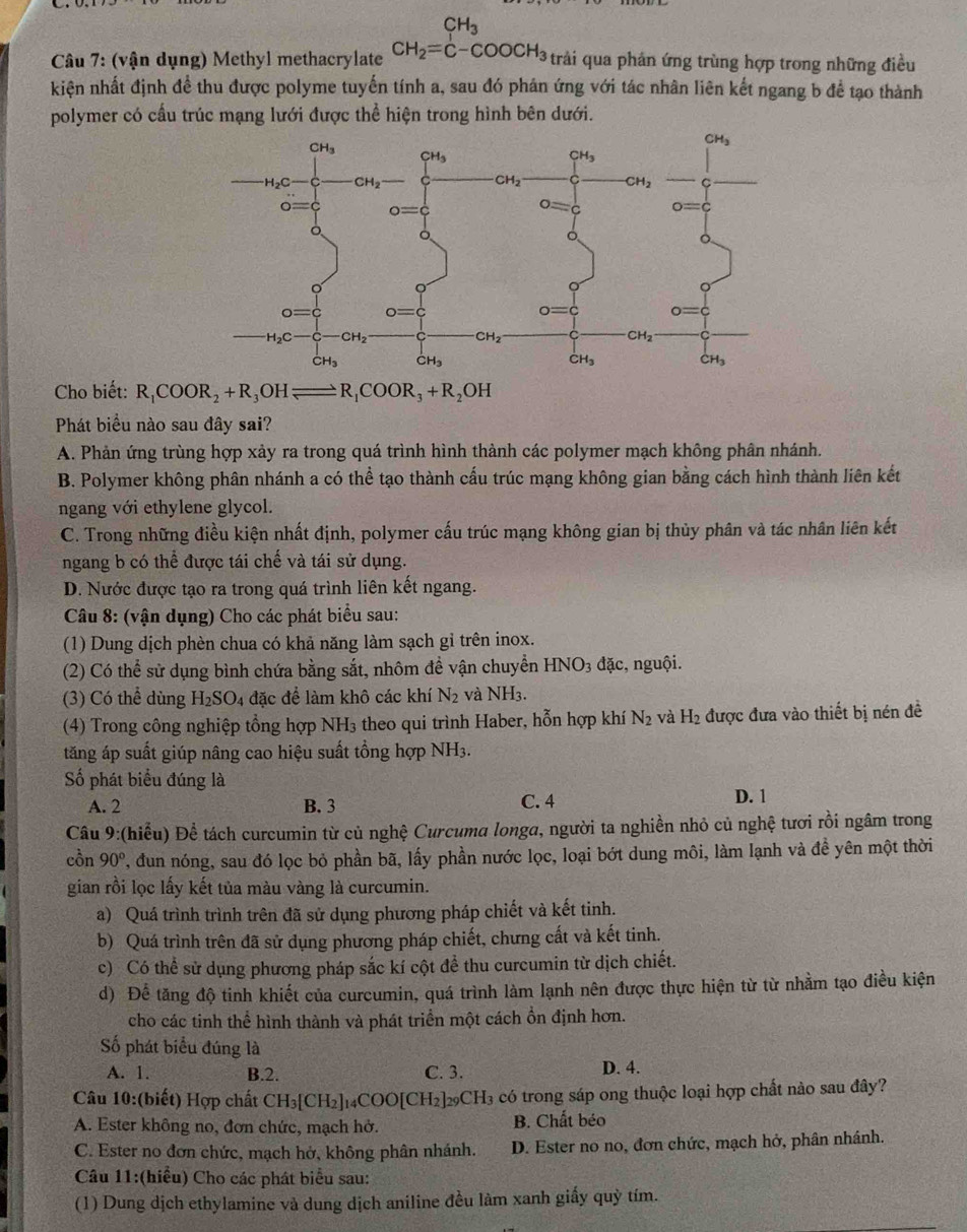 (vận dụng) Methyl methacrylate beginarrayr CH_3 CH_2=C-COOCH_3 CH_2endarray trải qua phản ứng trùng hợp trong những điều
kiện nhất định đề thu được polyme tuyến tính a, sau đó phán ứng với tác nhân liên kết ngang b để tạo thành
polymer có cầu trúc mạng lưới được thể hiện trong hình bên dưới.
Cho biết: R_1COOR_2+R_3OHleftharpoons R_1COOR_3+R_2OH
Phát biểu nào sau đây sai?
A. Phản ứng trùng hợp xảy ra trong quá trình hình thành các polymer mạch không phân nhánh.
B. Polymer không phân nhánh a có thể tạo thành cấu trúc mạng không gian bằng cách hình thành liên kết
ngang với ethylene glycol.
C. Trong những điều kiện nhất định, polymer cấu trúc mạng không gian bị thủy phân và tác nhân liên kết
ngang b có thể được tái chế và tái sử dụng.
D. Nước được tạo ra trong quá trình liên kết ngang.
Câu 8: (vận dụng) Cho các phát biểu sau:
(1) Dung dịch phèn chua có khả năng làm sạch gỉ trên inox.
(2) Có thể sử dụng bình chứa bằng sắt, nhôm đề vận chuyền HNO_3dac , nguội.
(3) Có thể dùng H_2SO_4 đặc để làm khô các khí N_2 và NH_3.
(4) Trong công nghiệp tổng hợp NH₃ theo qui trình Haber, hỗn hợp khí N_2 và H_2 được đưa vào thiết bị nén đề
tăng áp suất giúp nâng cao hiệu suất tổng hợp NH_3
Số phát biểu đúng là C. 4
A. 2 B. 3 D. 1
Câu 9:(hiểu) Để tách curcumin từ củ nghệ Curcuma longa, người ta nghiền nhỏ củ nghệ tươi rồi ngâm trong
cồn 90° , đun nóng, sau đó lọc bỏ phần bã, lấy phần nước lọc, loại bớt dung môi, làm lạnh và đề yên một thời
gian rồi lọc lấy kết tủa màu vàng là curcumin.
a) Quá trình trình trên đã sử dụng phương pháp chiết và kết tinh.
b) Quá trình trên đã sử dụng phương pháp chiết, chưng cất và kết tinh.
c) Có thể sử dụng phương pháp sắc kí cột đề thu curcumin từ dịch chiết.
d) Để tăng độ tinh khiết của curcumin, quá trình làm lạnh nên được thực hiện từ từ nhằm tạo điều kiện
cho các tinh thể hình thành và phát triển một cách ổn định hơn.
Số phát biểu đúng là
A. 1. B.2. C. 3. D. 4.
Câu 10:(biết) Hợp chất CH_3[CH_2] 14COO[CH2]29C H_3 a có trong sáp ong thuộc loại hợp chất nào sau đây?
A. Ester không no, đơn chức, mạch hở. B. Chất béo
C. Ester no đơn chức, mạch hở, không phân nhánh. D. Ester no no, đơn chức, mạch hở, phân nhánh.
Câu 11:(hiểu) Cho các phát biểu sau:
(1) Dung dịch ethylamine và dung dịch aniline đều làm xanh giấy quỳ tím.