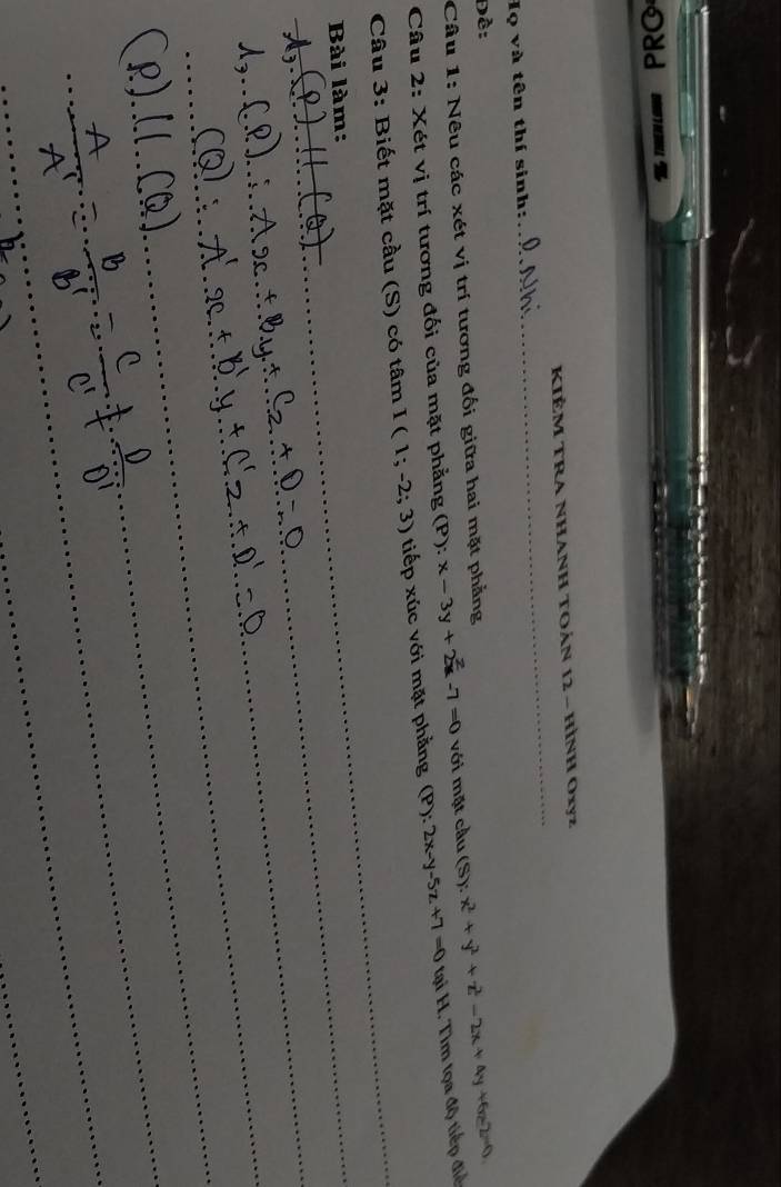 Odd 
_ 
KIÊM TRA NHANH TOáN 12 - HìNH Oxyz
Họ và tên thí sinh: 
Đề: 
Câu 1: Nêu các xét vị trí tương đối giữa hai mặt phẳng 
Câu 2: Xét vị trí tương đối của mặt phẳng (P): x-3y+2x-7=0 với mặt cầu (S): x^2+y^2+z^2-2x+4y+6z-2=0
Câu 3: Biết mặt cầu (S) có tâm I(1;-2;3) tiếp xúc với mặt phẳng (P):2x-y-5z+7=0 tại H. Tìm tọa độ tiếp điể 
Bài làm: 
_ 
_ 
_ 
_ 
_ 
_ 
_