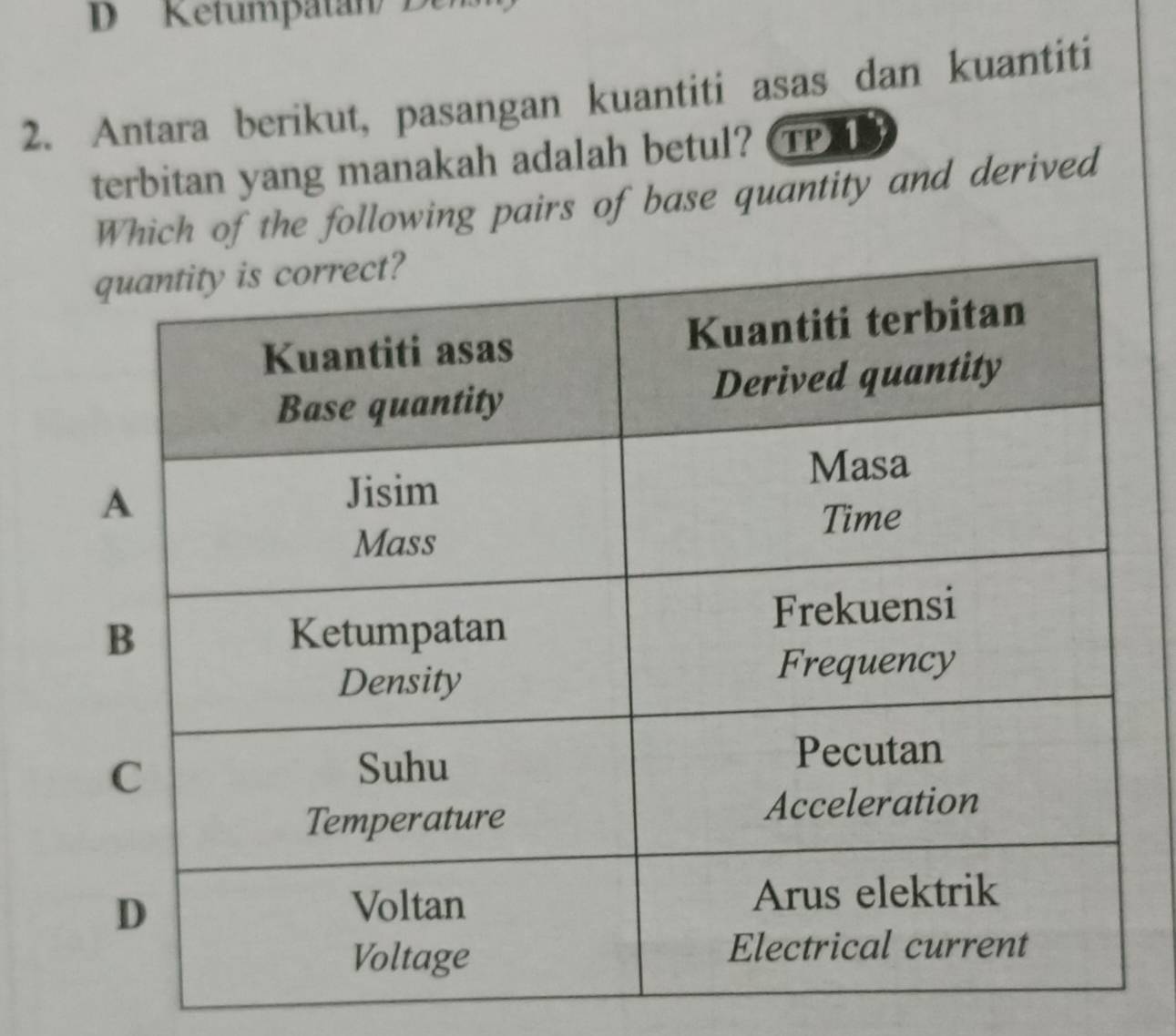 Ketumpatán/ Dens 
2. Antara berikut, pasangan kuantiti asas dan kuantiti 
terbitan yang manakah adalah betul? TP) T 
Which of the following pairs of base quantity and derived