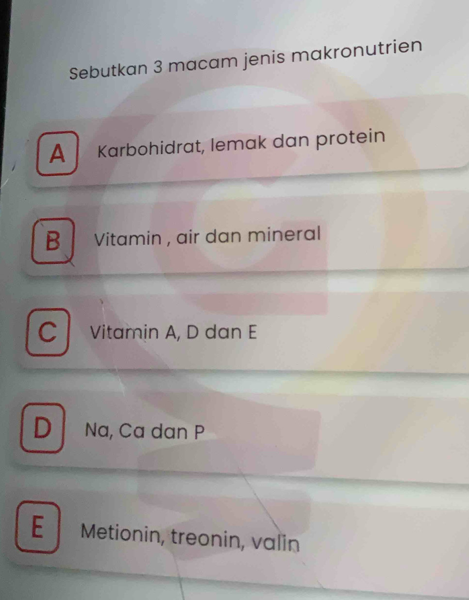 Sebutkan 3 macam jenis makronutrien
A Karbohidrat, lemak dan protein
B Vitamin , air dan mineral
C l Vitamin A, D dan E
DNa, Ca dan P
E Metionin, treonin, valin