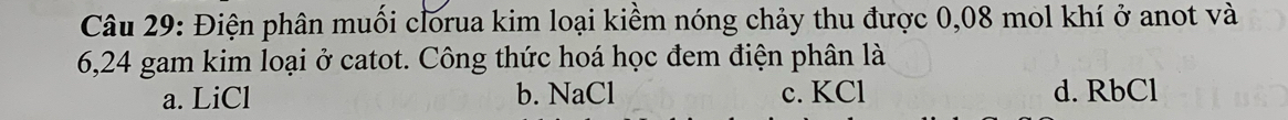 Điện phân muối clorua kim loại kiềm nóng chảy thu được 0,08 mol khí ở anot và
6,24 gam kim loại ở catot. Công thức hoá học đem điện phân là
a. LiCl b. NaCl c. KCl d. RbCl