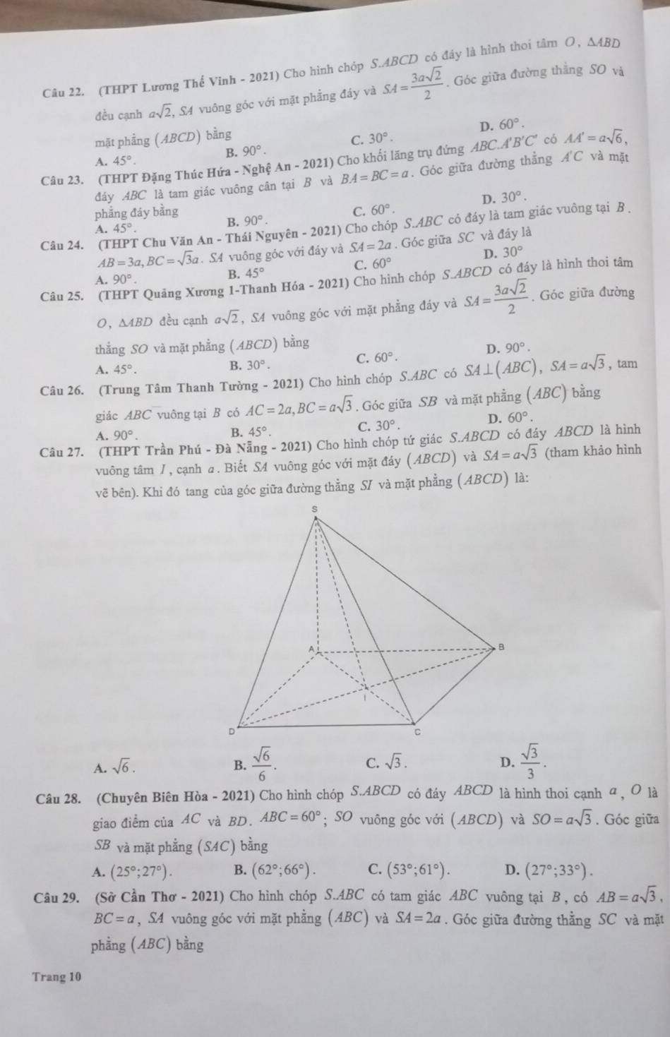 (THPT Lương Thế Vinh - 2021) Cho hình chóp S.ABCD có đáy là hình thoi tâm O, △ ABD
đều cạnh asqrt(2), , S4 vuông góc với mặt phẳng đáy và SA= 3asqrt(2)/2 . Góc giữa đường thẳng SO và
D. 60°.
mặt phẳng (ABCD) bằng 30°.
C.
B. 90°.
A. 45°. và mặt
Câu 23. (THPT Đặng Thúc Hứa - Nghệ An-2021) Cho khối lăng trụ đứng ABC.A B'C' có AA'=asqrt(6),
đáy ABC là tam giác vuông cân tại B và BA=BC=a. Góc giữa đường thẳng A'C
D. 30°.
phẳng đảy bằng C. 60°.
Câu 24. (T * Chu Văn An - Thái Nguyên - 2021) Cho chóp S.ABC có đáy là tam giác vuông tại B .
A. 45°.
B. 90°.
AB=3a,BC=sqrt(3)a. S4 vuông gỏc với đáy và SA=2a. Góc giữa SC và đáy là
D. 30°
C. 60°
B. 45°
Câu 25. (1 * Quảng Xương 1-Thanh Hóa - 2021) Cho hình chóp S.ABCD có đáy là hình thoi tâm
A. 90°.
O，∆4BD đều cạnh asqrt(2) , S4 vuông góc với mặt phẳng đáy và SA= 3asqrt(2)/2 . Góc giữa đường
thẳng SO và mặt phẳng (ABCD) bằng
D. 90°.
C. 60°.
A. 45°.
B. 30°.
Câu 26. (Trung Tâm Thanh Tường - 2021) Cho hình chóp S.ABC có SA⊥ (ABC),SA=asqrt(3) , tam
giác ABC vuông tại B có AC=2a,BC=asqrt(3). Góc giữa SB và mặt phẳng (ABC) bằng
A. 90°.
B. 45°.
C. 30°.
D. 60°.
Câu 27. (THPT Trần Phú - Đà Nẵng - 2021) Cho hình chóp tứ giác S.ABCD có đáy ABCD là hình
vuông tâm J, cạnh a. Biết SA vuông góc với mặt đáy (ABCD) và SA=asqrt(3) (tham khảo hình
vẽ bên). Khi đó tang của góc giữa đường thẳng SI và mặt phẳng (ABCD) là:
A. sqrt(6). B.  sqrt(6)/6 . sqrt(3). D.  sqrt(3)/3 .
C.
Câu 28. (Chuyên Biên Hòa - 2021) Cho hình chóp S.ABCD có đáy ABCD là hình thoi cạnh α , O là
giao điểm của AC và BD. ABC=60°; SO vuông góc với (ABCD) và SO=asqrt(3). Góc giữa
SB và mặt phẳng (SAC) bằng
A. (25°;27°). B. (62°;66°). C. (53°;61°). D. (27°;33°).
Câu 29. (Sở Cần Thơ - 2021) Cho hình chóp S.ABC có tam giác ABC vuông tại B , có AB=asqrt(3),
BC=a , S4 vuông góc với mặt phẳng (ABC) và SA=2a. Góc giữa đường thằng SC và mặt
phằng (ABC) bằng
Trang 10