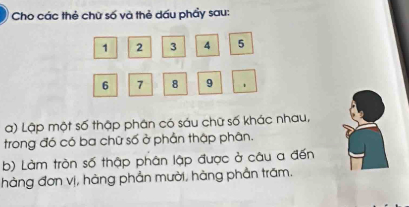 Cho các thẻ chữ số và thẻ dấu phẩy sau:
1 2 3 4 5
6 7 8 9
a) Lập một số thập phân có sáu chữ số khác nhau, 
trong đó có ba chữ số ở phần thập phân. 
b) Làm tròn số thập phân lập được ở câu a đến 
hàng đơn vị, hàng phần mười, hàng phần trăm.