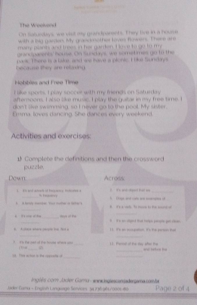 The Weekend 
On Saturdays, we visit my grandparents. They live in a house 
with a big garden. My grandmother loves flowers. There are 
many plants and trees in her garden. I love to go to my 
grandparents' house. On Sundays, we sometimes go to the 
park. There is a lake, and we have a picnic. I like Sundays 
because they are relaxing 
Hobbles and Free Time 
I like sports. I play soccer with my friends on Saturday 
afternoons. I also like music, I play the guitar in my free time. I 
don't like swimming, so I never go to the pool. My sister. 
Emma, loves dancing. She dances every weekend. 
Activities and exercises: 
1) Complete the definitions and then the crossword 
puzzle, 
Down: Across: 
1. It's and adearb of insquency indcates a 2. It's and object that we_ 
_s. brequancy s Dogs and cats are sxamples of 
_ 
3 A family member. Your mother or father's 8. it's a verb. To move to the sound of 
d. It's one of the _days of the 
_ 
_ 
9. It's an object that helps people get clean. 
8. A place where people live. Not a 11. It's an occupation It's the person that 
_ 
_ 
? It's the part of the house where you _12. Pened of the day after the 
(1) o _(2) _and haface the 
10. This action is the opposite of_ 
_ 
nglês com Jadder Gama - www.inglescemladergama.com.br 
Jader Gama - English Language Services 34.736.961/0001-89 Page 2 of 4