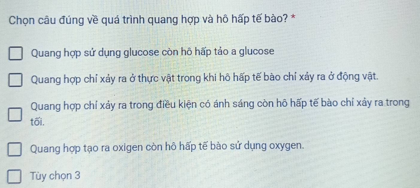 Chọn câu đúng về quá trình quang hợp và hô hấp tế bào? *
Quang hợp sử dụng glucose còn hô hấp tảo a glucose
Quang hợp chỉ xảy ra ở thực vật trong khi hô hấp tế bào chỉ xảy ra ở động vật.
Quang hợp chỉ xảy ra trong điều kiện có ánh sáng còn hô hấp tế bào chỉ xảy ra trong
tối.
Quang hợp tạo ra oxigen còn hô hấp tế bào sử dụng oxygen.
Tùy chọn 3