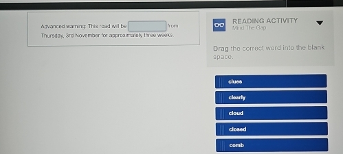 Advanced warning: This road will be □ Mind The Gap READING ACTIVITY
Thursday, 3rd November for approximately three week
Drag the correct word into the blank
space.
clues
clearly
cloud
closed
comb