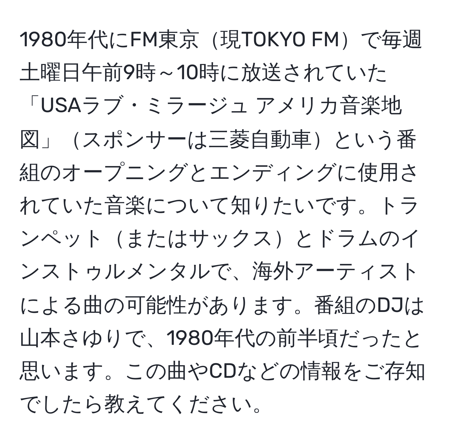 1980年代にFM東京現TOKYO FMで毎週土曜日午前9時～10時に放送されていた「USAラブ・ミラージュ アメリカ音楽地図」スポンサーは三菱自動車という番組のオープニングとエンディングに使用されていた音楽について知りたいです。トランペットまたはサックスとドラムのインストゥルメンタルで、海外アーティストによる曲の可能性があります。番組のDJは山本さゆりで、1980年代の前半頃だったと思います。この曲やCDなどの情報をご存知でしたら教えてください。