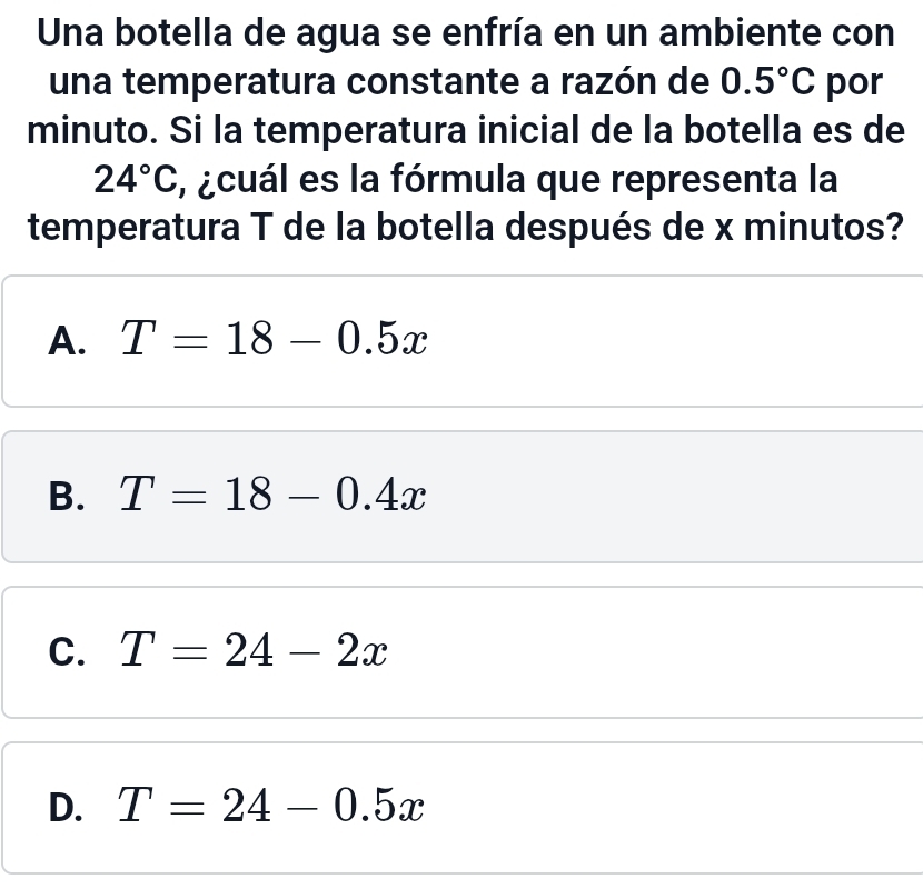 Una botella de agua se enfría en un ambiente con
una temperatura constante a razón de 0.5°C por
minuto. Si la temperatura inicial de la botella es de
24°C , ¿cuál es la fórmula que representa la
temperatura T de la botella después de x minutos?
A. T=18-0.5x
B. T=18-0.4x
C. T=24-2x
D. T=24-0.5x