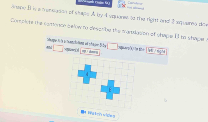 Bookwork code: 5G Calculator 
not allowed 
Shape B is a translation of shape A by 4 squares to the right and 2 squares dov 
Complete the sentence below to describe the translation of shape B to shape . 
Shape A is a translation of shape B by square(s) to the [left / right 
and square(s)[ up / down 
. Watch video