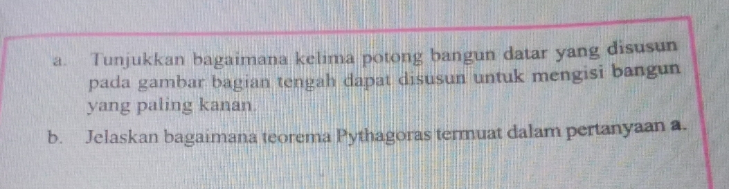 Tunjukkan bagaimana kelima potong bangun datar yang disusun 
pada gambar bagian tengah dapat disusun untuk mengisi bangun 
yang paling kanan. 
b. Jelaskan bagaimana teorema Pythagoras termuat dalam pertanyaan a.