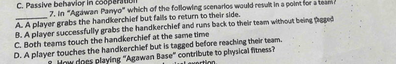 C. Passive behavior in cooperation
7. In “Agawan Panyo” which of the following scenarios would result in a point for a team
A. A player grabs the handkerchief but fails to return to their side.
B. A player successfully grabs the handkerchief and runs back to their team without being tagged
C. Both teams touch the handkerchief at the same time
D. A player touches the handkerchief but is tagged before reaching their team.
? How does playing “Agawan Base” contribute to physical fitness?