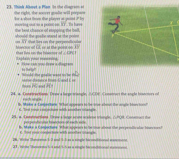 Think About a Plan In the diagram at 
the right, the soccer goalie will prepare 
for a shot from the player at point P by 
moving out to a point on overline XY. To have 
the best chance of stopping the ball, 
should the goalie stand at the point 
on overline XY that lies on the perpendicular 
bisector of overline GL or at the point on overline XY
that lies on the bisector of ∠ GPL ? 
Explain your reasoning. 
How can you draw a diagram 
to help? 
Would the goalie want to be they 
same distance from G and L or 
from overline PG and overline PL
24. a. Constructions Draw a large triangle, △ CDE. Construct the angle bisectors of 
each angle. 
b. Make a Conjecture What appears to be true about the angle bisectors? 
c. Test your conjecture with another triangle. 
25. a. Constructions Draw a large acute scalene triangle, △ PQR. Construct the 
perpendicular bisectors of each side. 
b. Make a Conjecture What appears to be true about the perpendicular bisectors? 
c. Test your conjecture with another triangle. 
26. Write Theorems 5-2 and 5-3 as a single biconditional statement. 
27. Write Theorems 5-4 and 5-5 as a single biconditional statement.