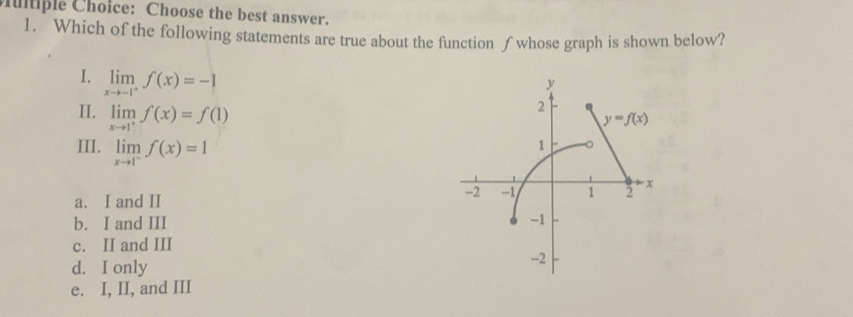 Cutiple Choice: Choose the best answer.
1. Which of the following statements are true about the function ∫whose graph is shown below?
I. limlimits _xto -1^+f(x)=-1
II. limlimits _xto 1^+f(x)=f(1)
III. limlimits _xto 1^-f(x)=1
a. I and II
b. I and III
c. II and III
d. I only
e. I, II, and III