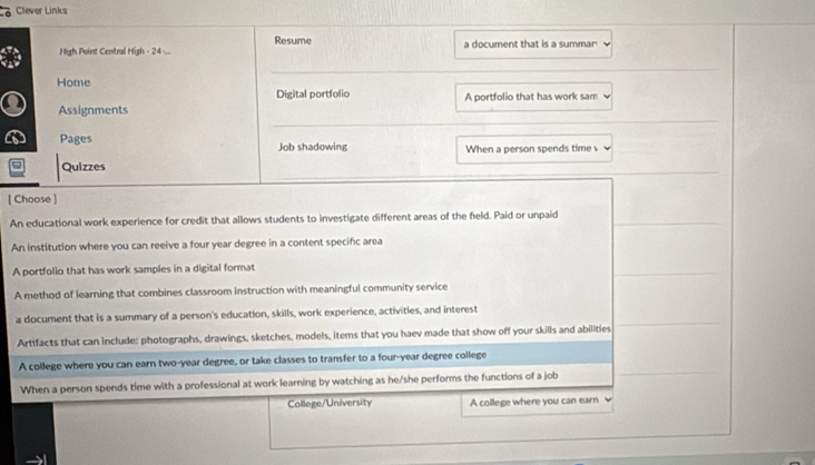 Clever Links
Resume
High Point Central High - 24 ... a document that is a summar
Home
Digital portfolio
Assignments A portfolio that has work sam
Pages Job shadowing When a person spends time 
Quizzes
[ Choose ]
An educational work experience for credit that allows students to investigate different areas of the field. Paid or unpaid
An institution where you can reeive a four year degree in a content specific area
A portfolio that has work samples in a digital format
A method of learning that combines classroom instruction with meaningful community service
a document that is a summary of a person's education, skills, work experience, activities, and interest
Artifacts that can include: photographs, drawings, sketches, models, items that you haev made that show off your skills and abilities
A college where you can earn two-year degree, or take classes to transfer to a four-year degree college
When a person spends time with a professional at work learning by watching as he/she performs the functions of a job
College/University A college where you can earn