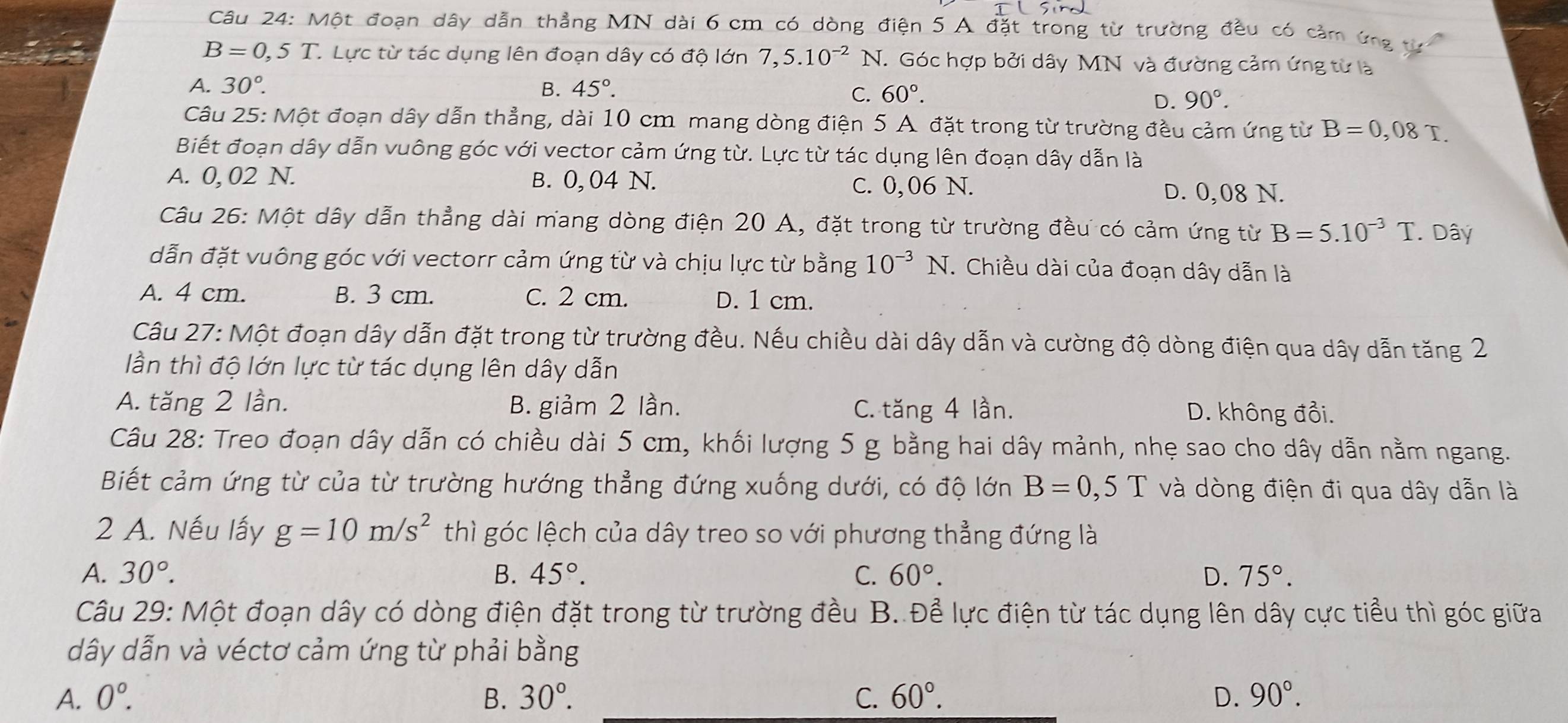 Một đoạn dây dẫn thẳng MN dài 6 cm có dòng điện 5 A đặt trong từ trường đều có cảm ứng t
B=0,5T. Lực từ tác dụng lên đoạn dây có độ lớn 7,5.10^(-2)N.. Góc hợp bởi dây MN và đường cảm ứng từ là
A. 30°. B. 45°.
C. 60°.
D. 90°.
Câu 25: Một đoạn dây dẫn thẳng, dài 10 cm mang dòng điện 5 A đặt trong từ trường đều cảm ứng từ B=0,08T.
Biết đoạn dây dẫn vuông góc với vector cảm ứng từ. Lực từ tác dụng lên đoạn dây dẫn là
A. 0, 02 N. B. 0, 04 N. C. 0,06 N.
D. 0,08 N.
Câu 26: Một dây dẫn thẳng dài mang dòng điện 20 A, đặt trong từ trường đều có cảm ứng từ B=5.10^(-3)T. Dây
dẫn đặt vuông góc với vectorr cảm ứng từ và chịu lực từ bằng 10^(-3)N. Chiều dài của đoạn dây dẫn là
A. 4 cm. B. 3 cm. C. 2 cm. D. 1 cm.
Câu 27: Một đoạn dây dẫn đặt trong từ trường đều. Nếu chiều dài dây dẫn và cường độ dòng điện qua dây dẫn tăng 2
lần thì độ lớn lực từ tác dụng lên dây dẫn
A. tăng 2 lần. B. giảm 2 lần. C. tăng 4 lần. D. không đổi.
Câu 28: Treo đoạn dây dẫn có chiều dài 5 cm, khối lượng 5 g bằng hai dây mảnh, nhẹ sao cho dây dẫn nằm ngang.
Biết cảm ứng từ của từ trường hướng thẳng đứng xuống dưới, có độ lớn B=0,5T và dòng điện đi qua dây dẫn là
2 A. Nếu lấy g=10m/s^2 thì góc lệch của dây treo so với phương thẳng đứng là
A. 30°. B. 45°. C. 60°. D. 75°.
Câu 29: Một đoạn dây có dòng điện đặt trong từ trường đều B. Để lực điện từ tác dụng lên dây cực tiểu thì góc giữa
dây dẫn và véctơ cảm ứng từ phải bằng
A. 0°. B. 30°. C. 60°. D. 90°.