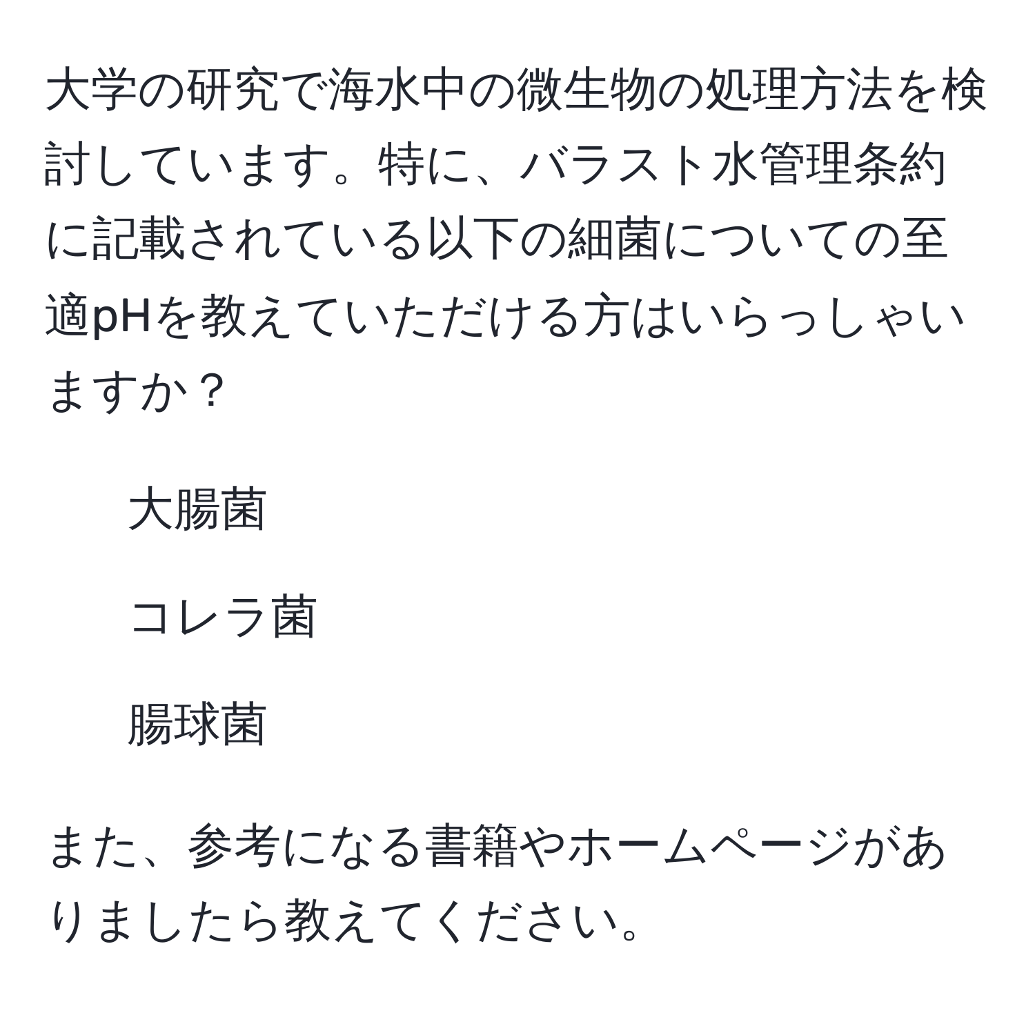 大学の研究で海水中の微生物の処理方法を検討しています。特に、バラスト水管理条約に記載されている以下の細菌についての至適pHを教えていただける方はいらっしゃいますか？  
- 大腸菌  
- コレラ菌  
- 腸球菌  

また、参考になる書籍やホームページがありましたら教えてください。