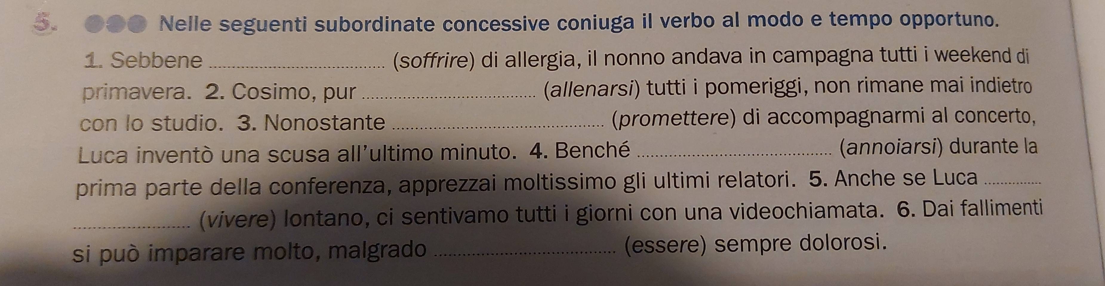 ●●● Nelle seguenti subordinate concessive coniuga il verbo al modo e tempo opportuno. 
1. Sebbene _(soffrire) di allergia, il nonno andava in campagna tutti i weekend di 
primavera. 2. Cosimo, pur _(allenarsi) tutti i pomeriggi, non rimane mai indietro 
con lo studio. 3. Nonostante _(promettere) di accompagnarmi al concerto, 
Luca inventò una scusa all'ultimo minuto. 4. Benché _(annoiarsi) durante la 
prima parte della conferenza, apprezzai moltissimo gli ultimi relatori. 5. Anche se Luca_ 
_(vivere) lontano, ci sentivamo tutti i giorni con una videochiamata. 6. Dai fallimenti 
si può imparare molto, malgrado _(essere) sempre dolorosi.