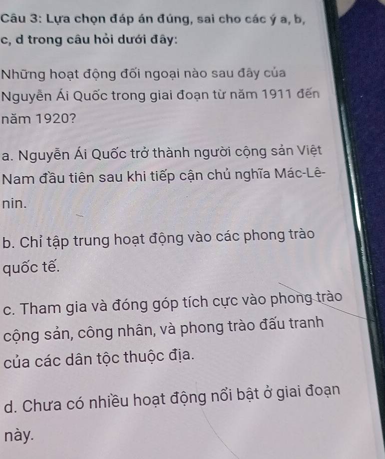 Lựa chọn đáp án đúng, sai cho các ý a, b,
c, d trong câu hỏi dưới đây:
Những hoạt động đối ngoại nào sau đây của
Nguyễn Ái Quốc trong giai đoạn từ năm 1911 đến
năm 1920?
a. Nguyễn Ái Quốc trở thành người cộng sản Việt
Nam đầu tiên sau khi tiếp cận chủ nghĩa Mác-Lê-
nin.
b. Chỉ tập trung hoạt động vào các phong trào
quốc tế.
c. Tham gia và đóng góp tích cực vào phong trào
cộng sản, công nhân, và phong trào đấu tranh
của các dân tộc thuộc địa.
d. Chưa có nhiều hoạt động nổi bật ở giai đoạn
này.