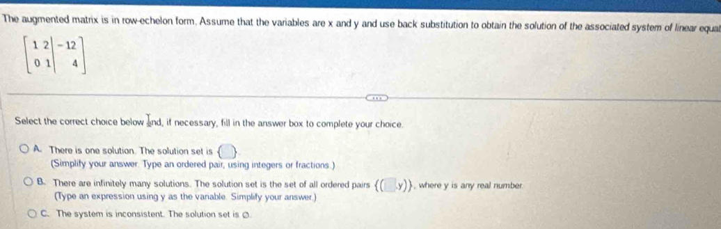 The augmented matrix is in row-echelon form. Assume that the variables are x and y and use back substitution to obtain the solution of the associated system of linear equa
beginbmatrix 1&2 0&1end(vmatrix)^(-1&4endbmatrix) 
Select the correct choice below and, if necessary, fill in the answer box to complete your choice.
A. There is one solution. The solution set is  □
(Simplify your answer. Type an ordered pair, using integers or fractions.)
B. There are infinitely many solutions. The solution set is the set of all ordered pairs  (□ ,y) , where y is any real number.
(Type an expression using y as the variable. Simplify your answer.)
C. The system is inconsistent. The solution set is .