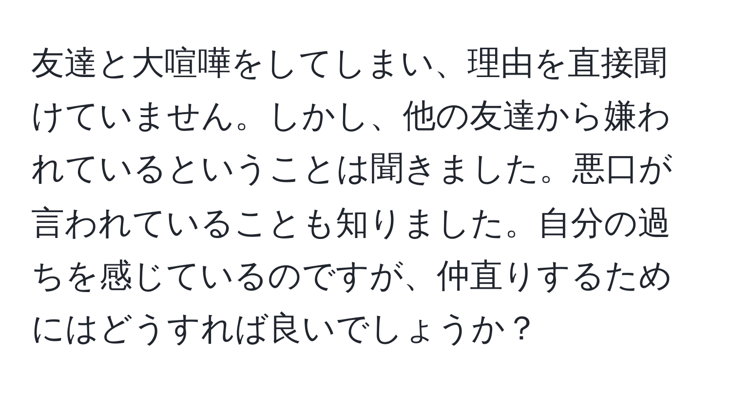 友達と大喧嘩をしてしまい、理由を直接聞けていません。しかし、他の友達から嫌われているということは聞きました。悪口が言われていることも知りました。自分の過ちを感じているのですが、仲直りするためにはどうすれば良いでしょうか？