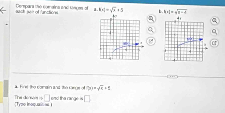 Compare the domains and ranges of a. f(x)=sqrt(x)+5 b. f(x)=sqrt(x-4)
each pair of functions.
a. Find the domain and the range of f(x)=sqrt(x)+5.
The domain is □ and the range is □ .
(Type inequalities.)