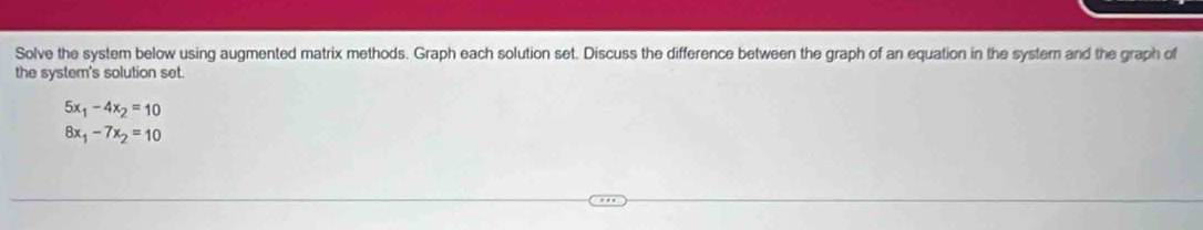 Solve the system below using augmented matrix methods. Graph each solution set. Discuss the difference between the graph of an equation in the systern and the graph of 
the system's solution set.
5x_1-4x_2=10
8x_1-7x_2=10