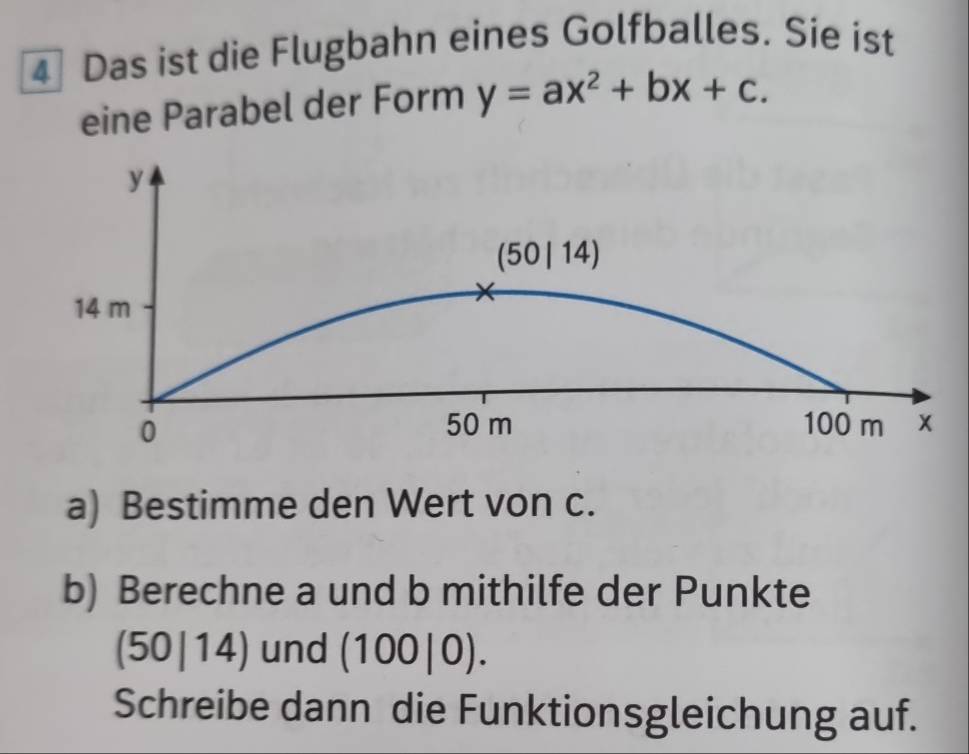 Das ist die Flugbahn eines Golfballes. Sie ist 
eine Parabel der Form y=ax^2+bx+c.
y
(50 | 14)
14 m
0
50 m 100 m x
a) Bestimme den Wert von c. 
b) Berechne a und b mithilfe der Punkte
(50|14) und (100|0). 
Schreibe dann die Funktionsgleichung auf.