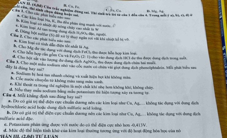 B. Cu, Fe.
Tân II. (4,0d) Cầu trắc nghiệm đúng sai. Thí sinh trả lời từ câu 1 đến câu 4. Trong mỗi ý a), b). c), đ) ở
C. Fe, Cu. D. Mg, Ag.
cối cầu, thí sinh chọn đúng hoặc sai.
Câu 1. Cho các phát biểu nào sau:
a, Các kim loại Na, K, Ba đều phản ứng mạnh với nước.
b. Kim loại có nhiệt độ nóng chây cao nhất là W
c. Kim loại Al tan trong dung dịch H_2SO_4 đặc, nguội.
d. Dùng bột sulfur (S) đề xử lý thuỷ ngân rơi vãi khi nhiệt kế bị võ.
Câu 2. Cho các phát biểu nào sau;
a. Kim loại có tính dẫn điện tốt nhất là Ag.
b. Cho Mg đư tác dụng với dung dịch Fe Cl_3 thu được hỗn hợp kim loại.
c. Cho hỗn hợp rắn gồm Cu và Fe_2O_3(2:1) cho vào dung dịch HCI dư thu được dung địch trong suốt.
d. Cho bột sắt vào lượng dư dung dịch AgNO_3 , thu được đung dịch chứa hai muối.
Câu 3, Cho một mẫu sodium nhỏ vào cốc nước có chứa vài giọt dung dịch phenolphtalein. Mỗi phát biểu sau
đây là đúng hay sai?
a. Sodium bị hoà tan nhanh chóng và xuất hiện bọt khí không màu.
b. Cốc nước chuyển từ không màu sang màu xanh.
c. Khí thoát ra trong thí nghiệm là một chất khí nhẹ hơn không khí; không cháy,
d. Nếu thay mẫu sodium bằng mẫu potassium thì hiện tượng xảy ra tương tự.
Câu 4. Mỗi khẳng định sau đúng hay sai?
a. Do có giá trị thế điện cực chuẩn dương nên các kim loại như Cu, Ag,... không tác dụng với dung dịch
hydrochloric acid hoặc dung dịch sulfuric acid loãng.
b. Do có giá trị thể điện cực chuẩn dương nên các kim loại như Cu, Ag,... không tác dụng với dung dịch
sulfurie acid đặc.
c. Potassium phản ứng được với nước do có thể điện cực nhỏ hơn -0,413V.
d. Mức độ thể hiện tính khử của kim loại thường tương ứng với độ hoạt động hóa học của nó
PHÀN III. (2,00) Tư Luân