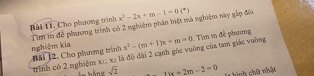 Cho phương trình x^2-2x+m-1=0 (*) 
Tìm m để phương trình có 2 nghiệm phân biệt mà nghiệm này gấp đôi 
Bài 12. Cho phương trình x^2-(m+1)x+m=0. Tìm m để phương 
nghiệm kia 
trình có 2 nghiệm x₁; x₂ là độ dài 2 cạnh góc vuông của tam giác vuông 
ần bằng sqrt(2) x+2m-2=0 hình chữ nhật 
1)