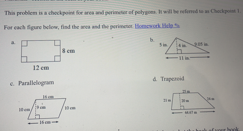 This problem is a checkpoint for area and perimeter of polygons. It will be referred to as Checkpoint 1.
For each figure below, find the area and the perimeter. Homework Help
a.
b.
c. Parallelogram d. Trapezoid

s of your book .