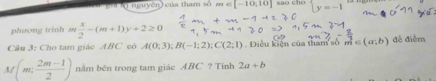 gia Nị nguyên) của tham số m∈ [-10;10] sao cho beginarrayl y=-1endarray.
phương trình m x/2 -(m+1)y+2≥ 0
Câu 3: Cho tam giác ABC có A(0;3); B(-1;2); C(2;1). Điều kiện của tham số m∈ (a;b) đề điềm
M(m; (2m-1)/2 ) nằm bên trong tam giác ABC ? Tinh 2a+b