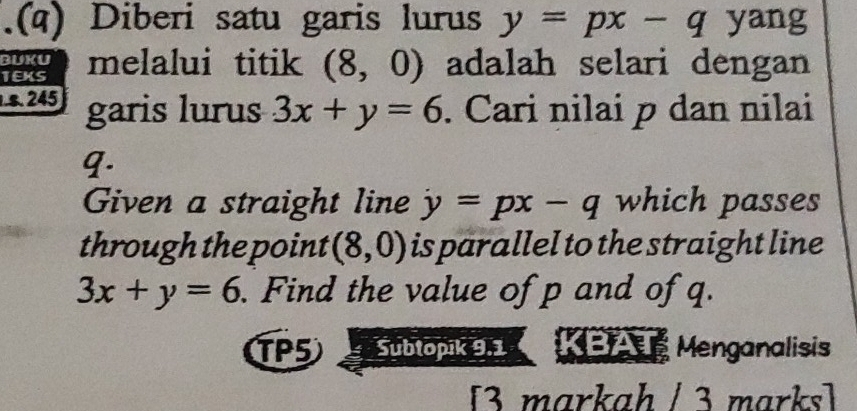 .(a) Diberi satu garis lurus y=px-q yang 
BUKU 
TEKS melalui titik (8,0) adalah selari dengan 
s. 245 garis lurus 3x+y=6. Cari nilai p dan nilai
9. 
Given a straight line y=px-q which passes 
through the point (8,0) is parallel to the straight line
3x+y=6. Find the value of p and of q. 
TP5 Subtopik 9.1 KBAT Menganalisis 
[3 markah / 3 marks]