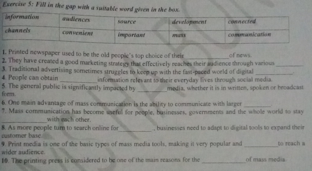 Fill in the gap with a suitable word given in the box. 
1. Printed newspaper used to be the old people’s top choice of their _of news. 
2. They have created a good marketing strategy that effectively reaches their audience through various_ 
3. Traditional advertising sometimes struggles to keep up with the fast-paced world of digital_ 
4. People can obtain _information relevant to their everyday lives through social media. 
5. The general public is significantly impacted by _media, whether it is in written, spoken or broadcast 
form. 
6. One main advantage of mass communication is the ability to communicate with larger _. 
7. Mass communication has become useful for people, businesses, governments and the whole world to stay 
_with each other. 
8. As more people turn to search online for_ , businesses need to adapt to digital tools to expand their 
customer base. 
9. Print media is one of the basic types of mass media tools, making it very popular and _to reach a 
wider audience. 
10. The printing press is considered to be one of the main reasons for the_ of mass media.