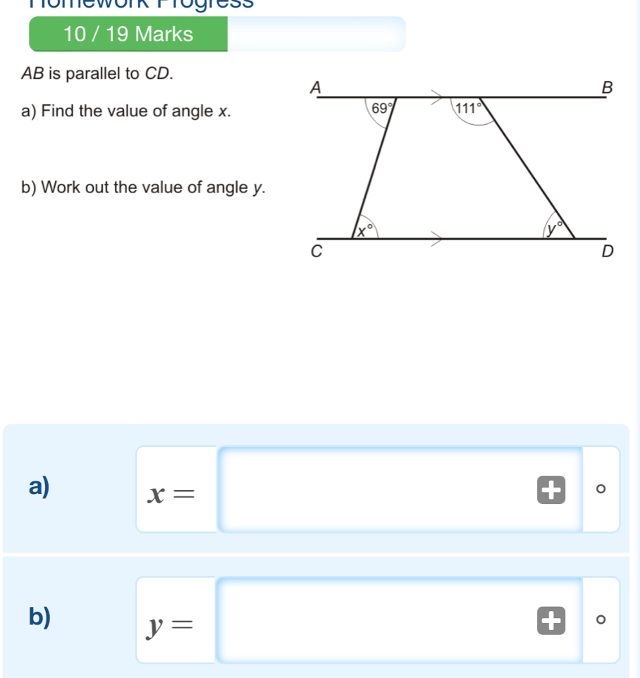 nomework T rogress 
10 / 19 Marks
AB is parallel to CD. 
A 
B 
a) Find the value of angle x. 69° 111°
b) Work out the value of angle y.
x°
y°
C 
D 
a)
x=□°
b)
y=□°