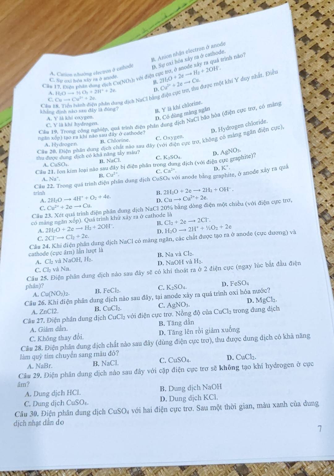 B. Anion nhận electron ở anode
A. Cation nhường electron ở cathode D. Sự oxi hóa xảy ra ở cathode.
Câu 17, Điện phân dung dịch Cu(NO_3)_2 với điện cực trơ, ở anode xây ra quá trình nào?
C. Sự oxi hóa xây ra ở anode.
B. 2H_2O+2eto H_2+2OH^-, Cu^(2+)+2eto Cu.
Câu 18. Tiến hành điện phận dung dịch NaCl bằng điện cực trợ, thu được một khí Y duy nhất. Điều
A. H_2Oto^1/_2O_2+2H^++2e.
D.
C. Cuto Cu^(2+)+2e.
khẳng định nào sau đây là đùng?
B. Y là khí chlorine.
A. Y là khí oxygen.
D. Có dùng màng ngăn
Câu 19. Trong công nghiệp, quá trình điện phân dung dịch NaCl bão hòa (điện cực trơ, có màng
C. Y là khí hydrogen.
D. Hydrogen chloride.
ngān xop) tạo ra khí nảo sau đây ở cathode?
Cầu 20. Điện phân dung dịch chất nào sau đây (v. ciện cực trơ, không có mảng ngăn điện cực),
A. Hydrogen. B. Chlorine. C. Oxy gen.
thu được dung dịch có khả nãng tầy màu?
A. CuSO_4. B. NaCl. C. K_2SO_4. D. AgNO_3.
Câu 21. Ion kim loại nào sau đã y bị điện phân trong dung dịch (với điện cực graphite)?
C. Ca^(2+). D. K^+.
Câu 22. Trong quá trình điện phân dung dịch CuSO₄ với anode bằng graphite, ở anode xảy ra quả
A. Na^+.
B. Cu^(2+).
trình 2H_2Oto 4H^++O_2+4e.
B. 2H_2O+2eto 2H_2+OH^-.
A.
D. Cuto Cu^(2+)+2e.
C. Cu^(2+)+2eto Cu.
Câu 23. Xét quá trình điện phân dung dịch NaCl 20% bằng dòng điện một chiều (với điện cực trơ,
có màng ngăn xốp). Quá trình khử xảy ra ở cathode là
B. Cl_2+2eto 2Cl^-.
A. 2H_2O+2eto H_2+2OH^-. H_2Oto 2H^++^1/_2O_2+2e
D.
C. 2Cl^-to Cl_2+2e.
Câu 24. Khi điện phân dung dịch NaCl có màng ngăn, các chất được tạo ra ở anode (cực dương) và
cathode (cực âm) lần lượt là
A. Cl₂ và NaOH, H₂. B. Na và Cl_2.
C. Cl₂ và Na. D. NaOH vàl H_2
Câu 25. Điện phân dung dịch nào sau đây sẽ có khí thoát ra ở 2 điện cực (ngay lúc bắt đầu điện
phân)? C. K_2SO_4. D. 1 FeSO_4
A. Cu(NO_3)_2. B. FeCl₂.
Câu 26. Khi điện phân dung dịch nào sau đây, tại anode xảy ra quá trình oxi hóa nước?
C. AgNO_3. D. MgCl₂.
A. ZnCl2.
B. CuCl_2.
Câu 27. Điện phân dung dịch CuCl_2 với điện cực trơ. Nồng độ của CuCl_2 trong dung dịch
A. Giảm dần. B. Tăng dần
C. Không thay đổi. D. Tăng lên rồi giảm xuống
Câu 28. Điện phân dung dịch chất nào sau đây (dùng điện cực trơ), thu được dung dịch có khả năng
làm quỳ tím chuyển sang màu đỏ?
A. NaBr. B. NaCl. C. CuSO_4. D. CuCl_2.
Câu 29. Điện phân dung dịch nào sau đây với cặp điện cực trơ sẽ không tạo khí hydrogen ở cực
âm?
A. Dung dịch HCl. B. Dung dịch NaOH
C. Dung dịch CuSO_4. D. Dung dịch KCl.
Câu 30. Điện phân dung dịch CuSO_4 với hai điện cực trơ. Sau một thời gian, màu xanh của dung
dịch nhạt dần do
7