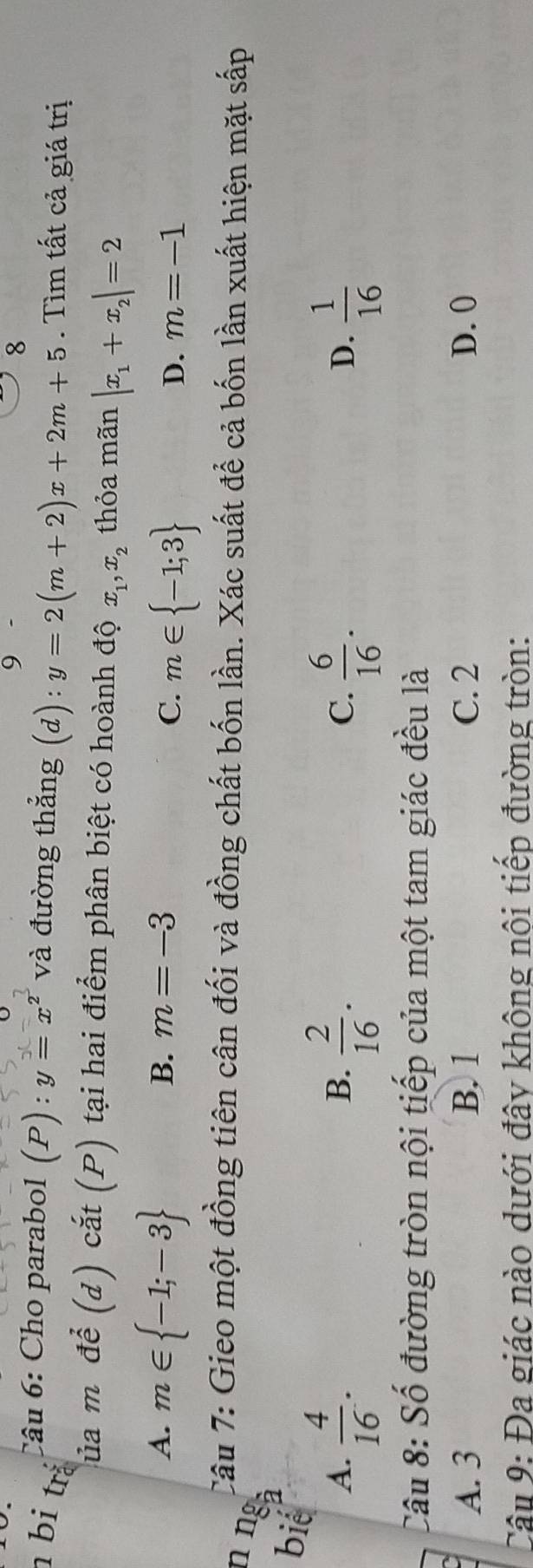 9
8
Câu 6: Cho parabol (P) : y=x^2 và đường thắng (d):y=2(m+2)x+2m+5. Tìm tất cả giá trị
n bi trá
C ủa m để (d) cắt (P) tại hai điểm phân biệt có hoành độ x_1, x_2 thỏa mãn |x_1+x_2|=2
A. m∈  -1;-3
B. m=-3 D. m=-1
C. m∈  -1;3
Câu 7: Gieo một đồng tiên cân đối và đồng chất bốn lần. Xác suất để cả bốn lần xuất hiện mặt sắp
n nº
biể
A.  4/16 .  2/16 .  6/16 .  1/16 
B.
C.
D.
Câu 8: Số đường tròn nội tiếp của một tam giác đều là
A. 3 B. 1 C. 2 D. 0
Câu 9: Đa giác nào dưới đây không nội tiếp đường tròn: