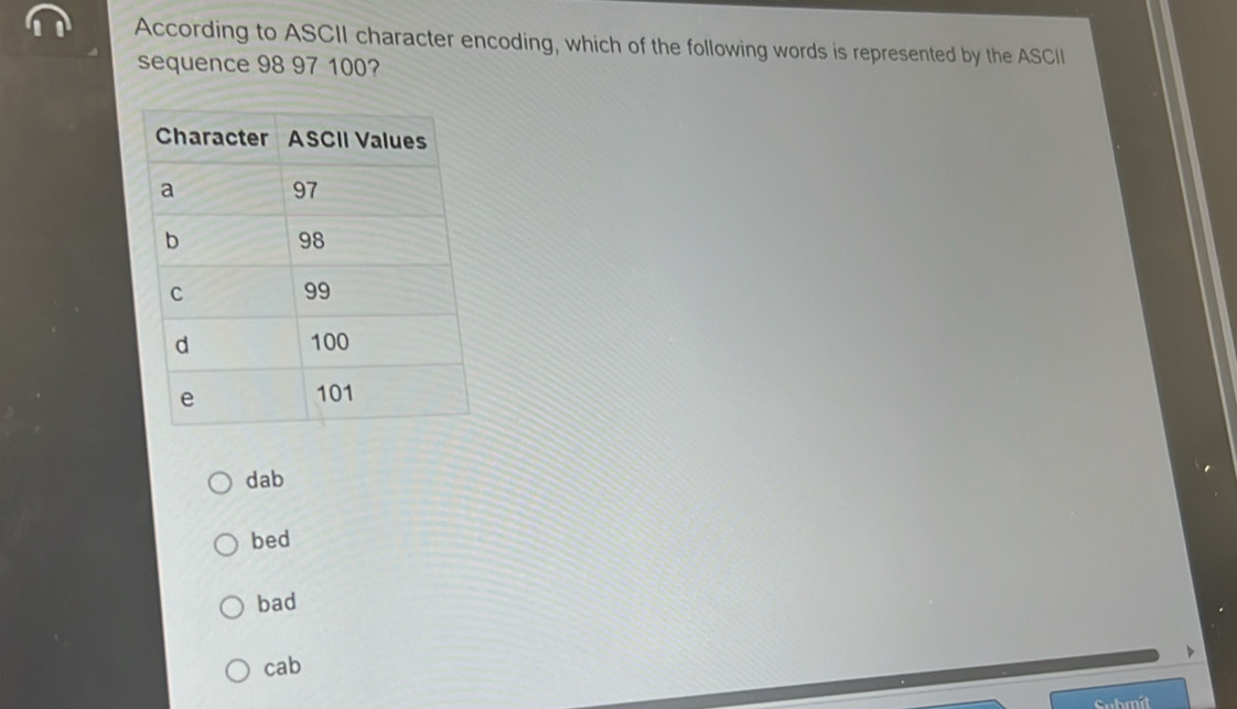 According to ASCII character encoding, which of the following words is represented by the ASCII
sequence 98 97 100?
dab
bed
bad
cab
Submit