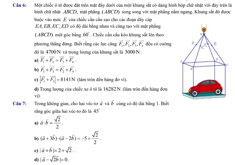 Một chiếc ô tô được đặt trên mặt đáy dưới của một khung sắt có dạng hình hộp chữ nhật với đáy trên là
hình chữ nhật ABCD, mặt phẳng (ABCD) song song với mặt phẳng nằm ngang. Khung sắt đó được
buộc vào móc E của chiếc cần cầu sao cho các đoạn dây cáp
EA, EB, EC, ED có độ dài bằng nhau và cùng tạo với mặt phẳng
( ABCD) một góc bằng 60°. Chiếc cần cầu kéo khung sắt lên theo
phương thắng đứng. Biết rằng các lực căng vector F_1,vector F_2,vector F_3,vector F_4 đều có cường 
độ là 4700 N và trọng lượng của khung sắt là 3000 N .
a) vector F_1+vector F_2=vector F_3+vector F_4.
b) vector F_1+vector F_3=vector F_2+vector F_4.
c) |vector F_1+vector F_3|=8141N (làm tròn đến hàng đơ vì).
d) Trọng lượng của chiếc xe ô tô là 16282 N (làm tròn đến hàng đơn
vị).
Câu 7: Trong không gian, cho hai véc-tơ vector a và vector b cùng có độ dài bằng 1. Biết
rằng góc giữa hai véc-tơ đó là 45°
a) vector a· vector b= sqrt(2)/2 .
b) (vector a+3vector b)· (vector a-2vector b)=-5+ sqrt(2)/2 .
c) |vector a+vector b|=2+sqrt(2).
d) |vector a-sqrt(2)vector b|=0.