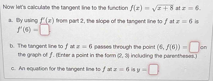 Now let's calculate the tangent line to the function f(x)=sqrt(x+8) at x=6. 
a. By using f'(x) from part 2, the slope of the tangent line to f at x=6 is
f'(6)=□. 
b. The tangent line to f at x=6 passes through the point (6,f(6))=□ on 
the graph of f. (Enter a point in the form (2,3) including the parentheses.) 
c. An equation for the tangent line to f at x=6 is y=□.