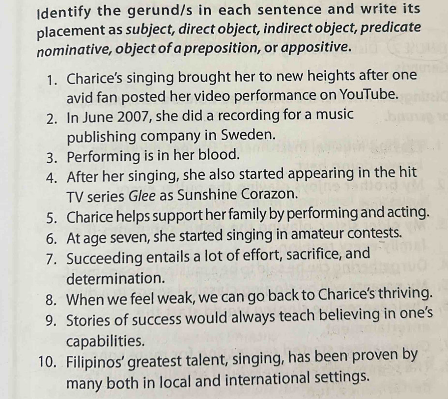 Identify the gerund/s in each sentence and write its 
placement as subject, direct object, indirect object, predicate 
nominative, object of a preposition, or appositive. 
1. Charice’s singing brought her to new heights after one 
avid fan posted her video performance on YouTube. 
2. In June 2007, she did a recording for a music 
publishing company in Sweden. 
3. Performing is in her blood. 
4. After her singing, she also started appearing in the hit 
TV series Glee as Sunshine Corazon. 
5. Charice helps support her family by performing and acting. 
6. At age seven, she started singing in amateur contests. 
7. Succeeding entails a lot of effort, sacrifice, and 
determination. 
8. When we feel weak, we can go back to Charice’s thriving. 
9. Stories of success would always teach believing in one’s 
capabilities. 
10. Filipinos’ greatest talent, singing, has been proven by 
many both in local and international settings.